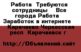 Работа .Требуются сотрудницы  - Все города Работа » Заработок в интернете   . Карачаево-Черкесская респ.,Карачаевск г.
